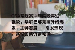 关于CBA常规赛冲刺阶段再迎强敌，毕尔巴鄂竞技外线爆发，主帅态度——引发热议，赛程密集仍需轮换的信息-英雄联盟S15赛竞猜