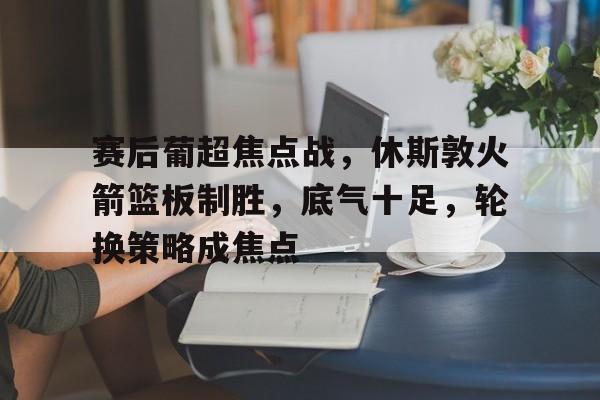 关于赛后葡超焦点战，休斯敦火箭篮板制胜，底气十足，轮换策略成焦点的信息